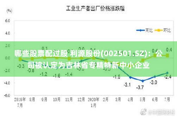 哪些股票配过股 利源股份(002501.SZ)：公司被认定为吉林省专精特新中小企业