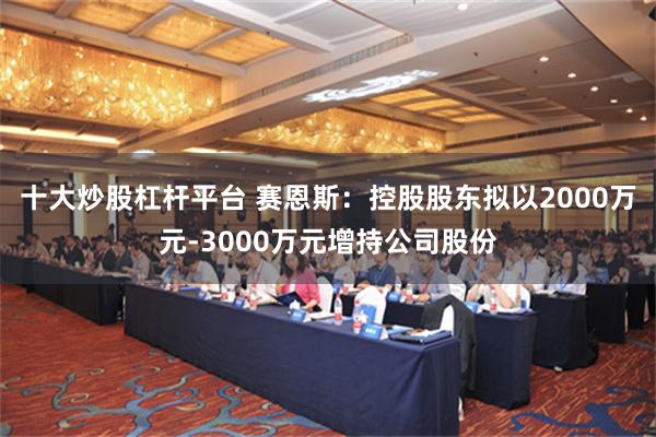 十大炒股杠杆平台 赛恩斯：控股股东拟以2000万元-3000万元增持公司股份