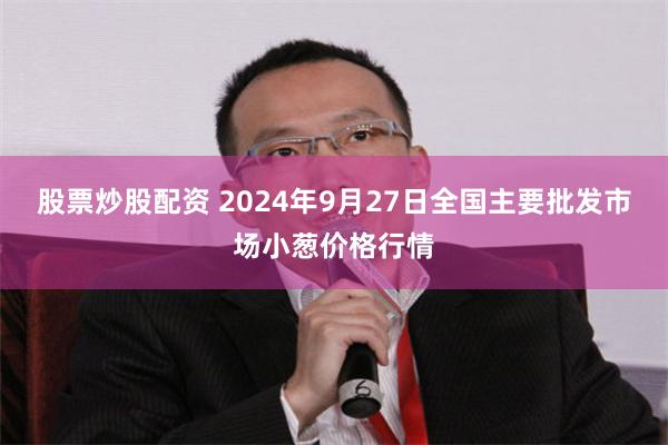 股票炒股配资 2024年9月27日全国主要批发市场小葱价格行情