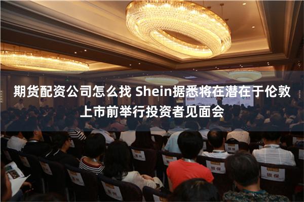 期货配资公司怎么找 Shein据悉将在潜在于伦敦上市前举行投资者见面会