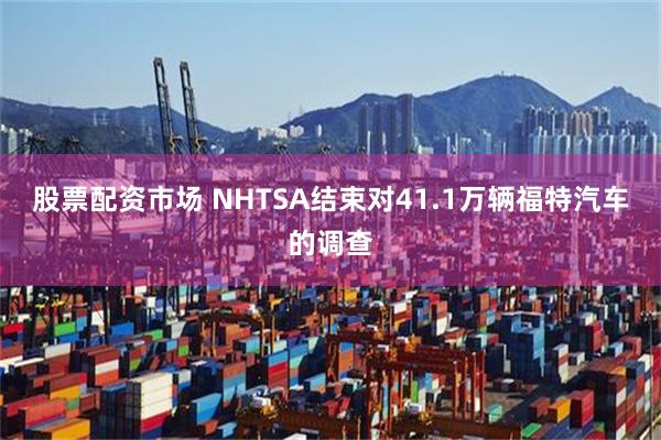 股票配资市场 NHTSA结束对41.1万辆福特汽车的调查