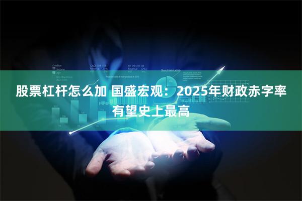 股票杠杆怎么加 国盛宏观：2025年财政赤字率有望史上最高