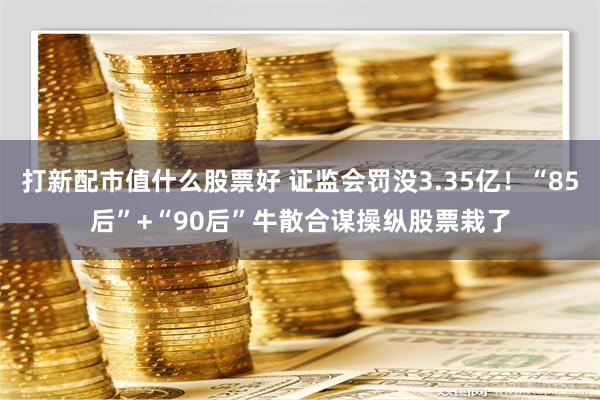 打新配市值什么股票好 证监会罚没3.35亿！“85后”+“90后”牛散合谋操纵股票栽了