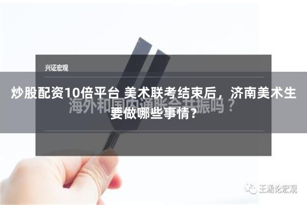 炒股配资10倍平台 美术联考结束后，济南美术生要做哪些事情？