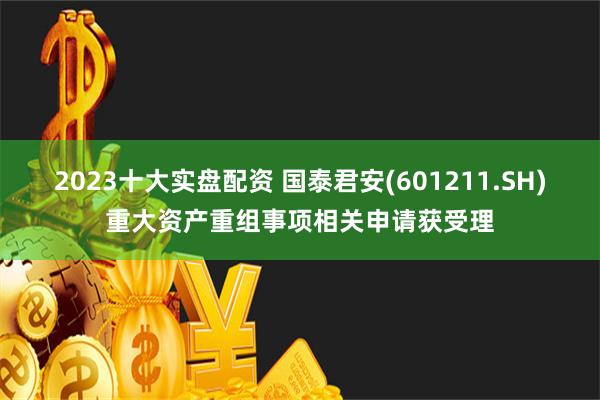 2023十大实盘配资 国泰君安(601211.SH)重大资产重组事项相关申请获受理