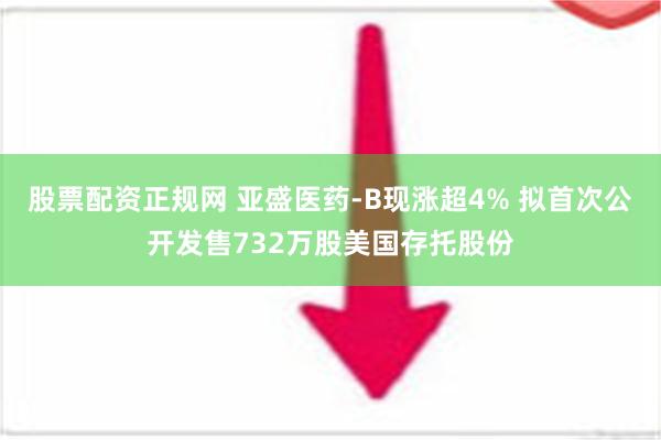 股票配资正规网 亚盛医药-B现涨超4% 拟首次公开发售732万股美国存托股份