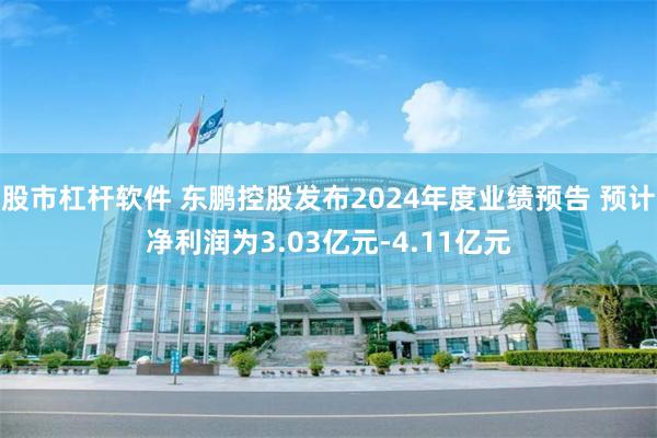 股市杠杆软件 东鹏控股发布2024年度业绩预告 预计净利润为3.03亿元-4.11亿元