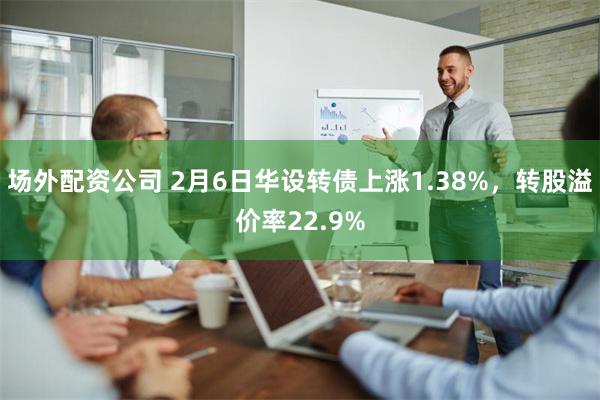 场外配资公司 2月6日华设转债上涨1.38%，转股溢价率22.9%